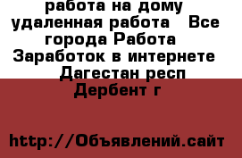 работа на дому, удаленная работа - Все города Работа » Заработок в интернете   . Дагестан респ.,Дербент г.